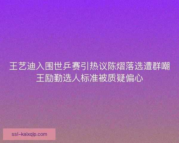 王艺迪入围世乒赛引热议陈熠落选遭群嘲王励勤选人标准被质疑偏心